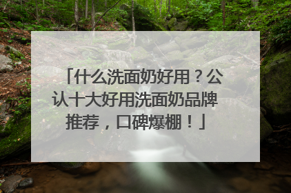 什么洗面奶好用？公认十大好用洗面奶品牌推荐，口碑爆棚！