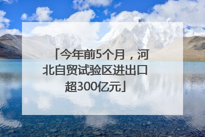 今年前5个月，河北自贸试验区进出口超300亿元