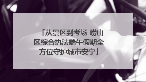 从景区到考场 崂山区综合执法端午假期全方位守护城市安宁