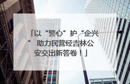以“警心”护“企兴” 助力民营经吉林公安交出新答卷！