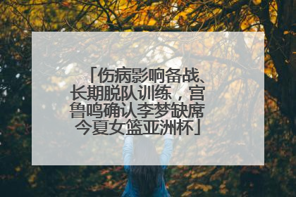 伤病影响备战、长期脱队训练，宫鲁鸣确认李梦缺席今夏女篮亚洲杯