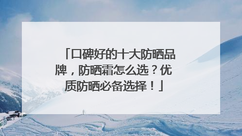 口碑好的十大防晒品牌，防晒霜怎么选？优质防晒必备选择！