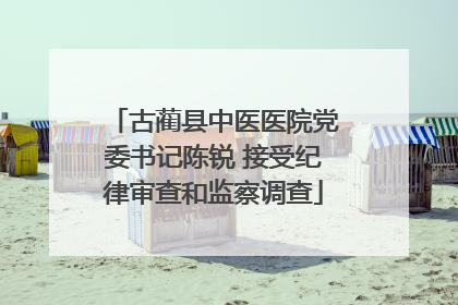 古蔺县中医医院党委书记陈锐 接受纪律审查和监察调查