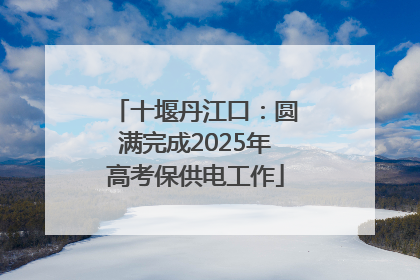 十堰丹江口：圆满完成2025年高考保供电工作
