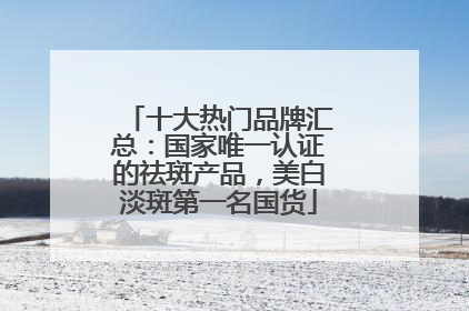 十大热门品牌汇总：国家唯一认证的祛斑产品，美白淡斑第一名国货