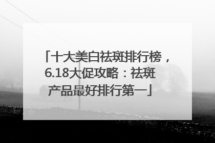十大美白祛斑排行榜，6.18大促攻略：祛斑产品最好排行第一