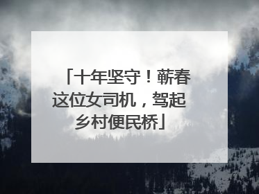 十年坚守！蕲春这位女司机，驾起乡村便民桥