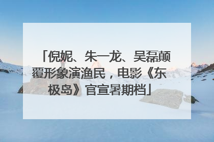 倪妮、朱一龙、吴磊颠覆形象演渔民，电影《东极岛》官宣暑期档