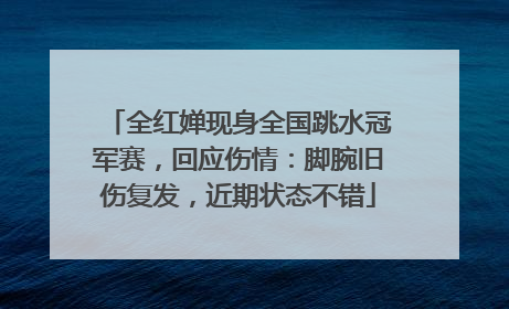 全红婵现身全国跳水冠军赛，回应伤情：脚腕旧伤复发，近期状态不错