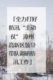全力打好防汛“主动仗” 漳州高新区领导带队调研防汛工作