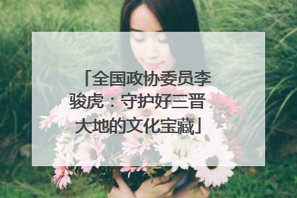 全国政协委员李骏虎：守护好三晋大地的文化宝藏