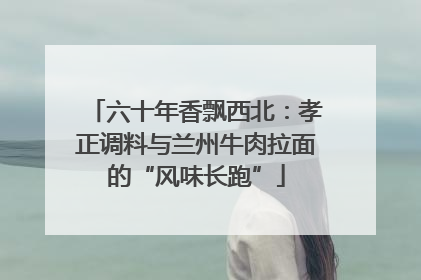 六十年香飘西北：孝正调料与兰州牛肉拉面的“风味长跑”