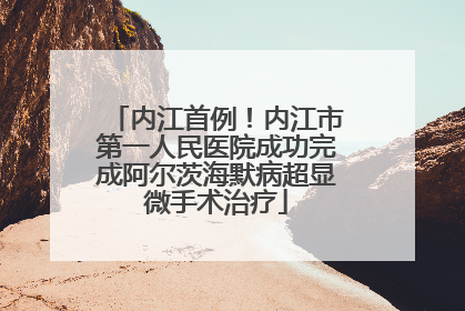 内江首例！内江市第一人民医院成功完成阿尔茨海默病超显微手术治疗