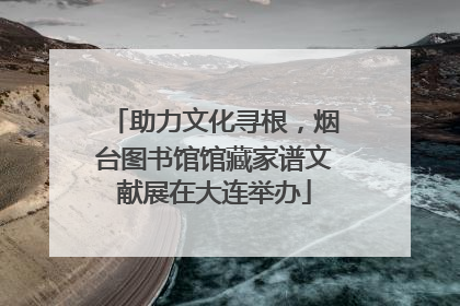助力文化寻根，烟台图书馆馆藏家谱文献展在大连举办