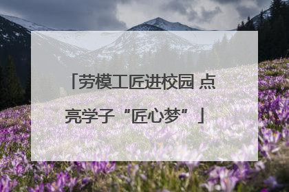 劳模工匠进校园 点亮学子“匠心梦”