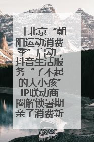 北京“朝阳运动消费季”启动，抖音生活服务“了不起的大小孩”IP联动商圈解锁暑期亲子消费新场景