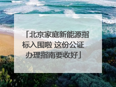 北京家庭新能源指标入围啦 这份公证办理指南要收好