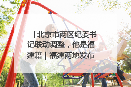 北京市两区纪委书记联动调整，他是福建籍｜福建两地发布一批人事消息