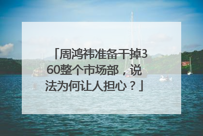 周鸿祎准备干掉360整个市场部，说法为何让人担心？