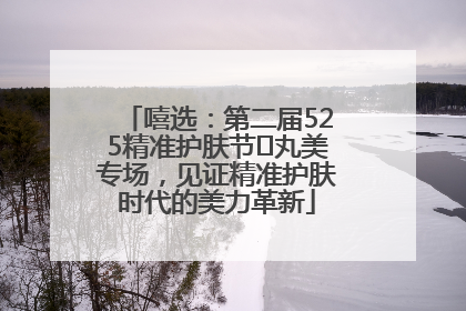 嘻选：第二届525精准护肤节✖丸美专场，见证精准护肤时代的美力革新