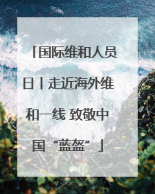 国际维和人员日丨走近海外维和一线 致敬中国“蓝盔”