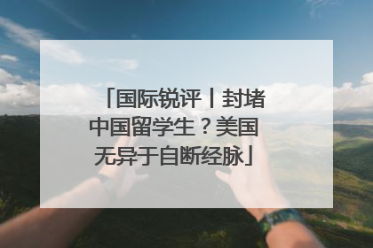 国际锐评丨封堵中国留学生？美国无异于自断经脉