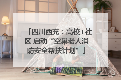四川西充：高校+社区 启动“空巢老人消防安全帮扶计划”
