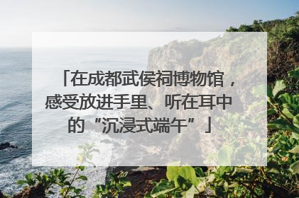 在成都武侯祠博物馆，感受放进手里、听在耳中的“沉浸式端午”