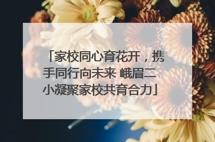 家校同心育花开，携手同行向未来 峨眉二小凝聚家校共育合力