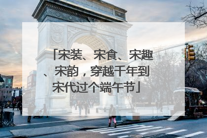 宋装、宋食、宋趣、宋韵，穿越千年到宋代过个端午节