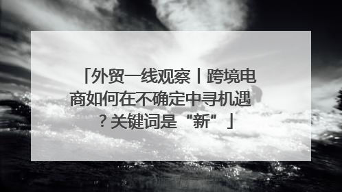 外贸一线观察丨跨境电商如何在不确定中寻机遇？关键词是“新”