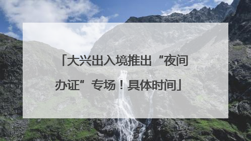 大兴出入境推出“夜间办证”专场！具体时间