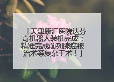 天津康汇医院达芬奇机器人装机完成：精准完成前列腺癌根治术等复杂手术！