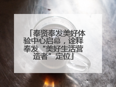 奉贤奉发美好体验中心启幕，诠释奉发“美好生活营造者”定位