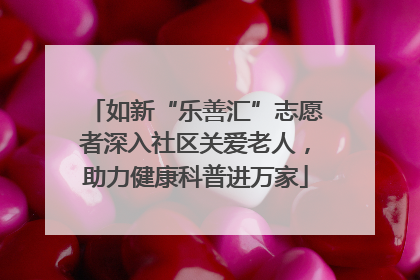 如新“乐善汇”志愿者深入社区关爱老人，助力健康科普进万家