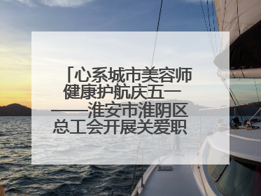 心系城市美容师 健康护航庆五一——淮安市淮阴区总工会开展关爱职工体检活动