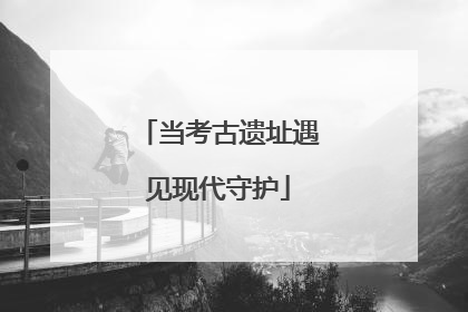 当考古遗址遇见现代守护