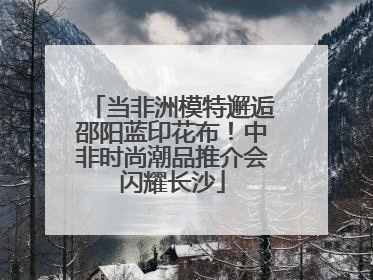当非洲模特邂逅邵阳蓝印花布！中非时尚潮品推介会闪耀长沙