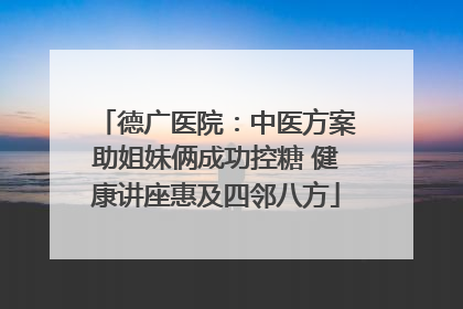 德广医院：中医方案助姐妹俩成功控糖 健康讲座惠及四邻八方