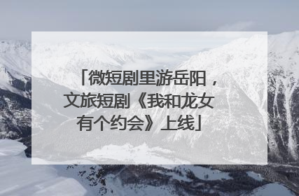 微短剧里游岳阳，文旅短剧《我和龙女有个约会》上线