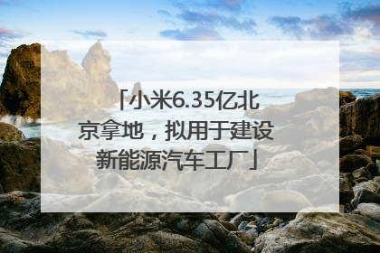 小米6.35亿北京拿地，拟用于建设新能源汽车工厂