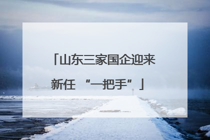 山东三家国企迎来新任 “一把手”