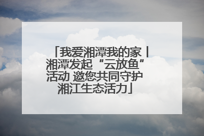 我爱湘潭我的家丨湘潭发起“云放鱼”活动 邀您共同守护湘江生态活力