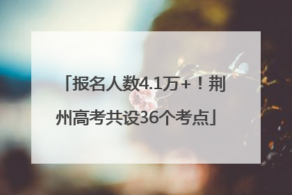报名人数4.1万+！荆州高考共设36个考点