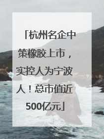 杭州名企中策橡胶上市，实控人为宁波人！总市值近500亿元