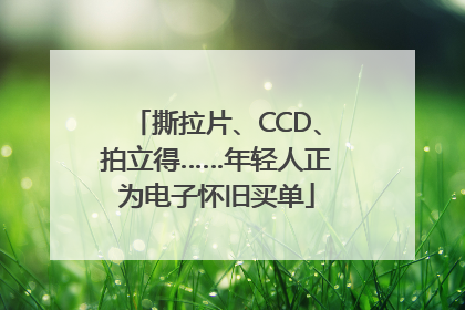 撕拉片、CCD、拍立得……年轻人正为电子怀旧买单