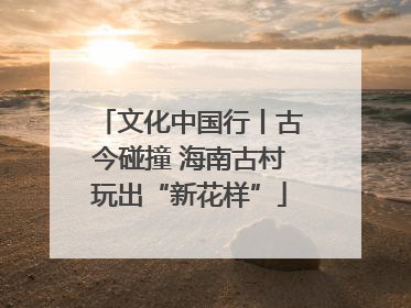 文化中国行丨古今碰撞 海南古村玩出“新花样”