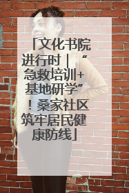 文化书院进行时｜“急救培训+基地研学”！桑家社区筑牢居民健康防线