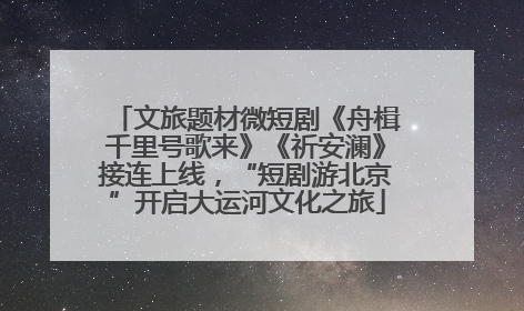 文旅题材微短剧《舟楫千里号歌来》《祈安澜》接连上线，“短剧游北京”开启大运河文化之旅