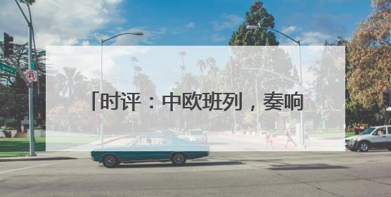 时评：中欧班列，奏响“开放合作”新乐章
